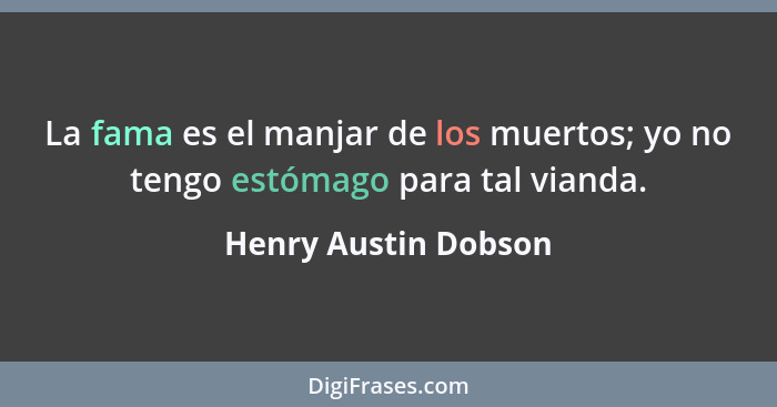 La fama es el manjar de los muertos; yo no tengo estómago para tal vianda.... - Henry Austin Dobson