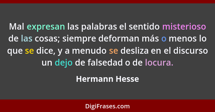 Mal expresan las palabras el sentido misterioso de las cosas; siempre deforman más o menos lo que se dice, y a menudo se desliza en el... - Hermann Hesse