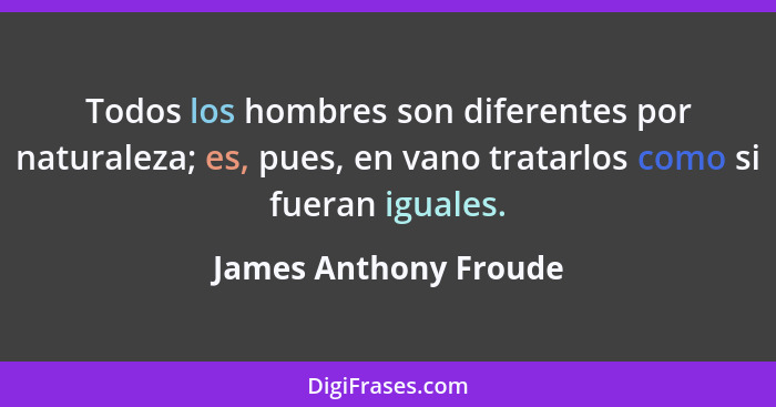 Todos los hombres son diferentes por naturaleza; es, pues, en vano tratarlos como si fueran iguales.... - James Anthony Froude
