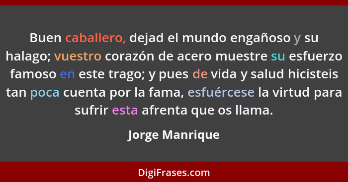 Buen caballero, dejad el mundo engañoso y su halago; vuestro corazón de acero muestre su esfuerzo famoso en este trago; y pues de vid... - Jorge Manrique