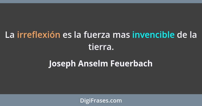 La irreflexión es la fuerza mas invencible de la tierra.... - Joseph Anselm Feuerbach