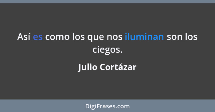 Así es como los que nos iluminan son los ciegos.... - Julio Cortázar