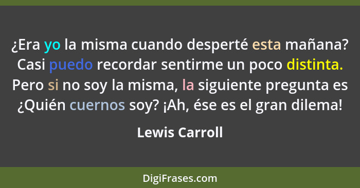 ¿Era yo la misma cuando desperté esta mañana? Casi puedo recordar sentirme un poco distinta. Pero si no soy la misma, la siguiente pre... - Lewis Carroll