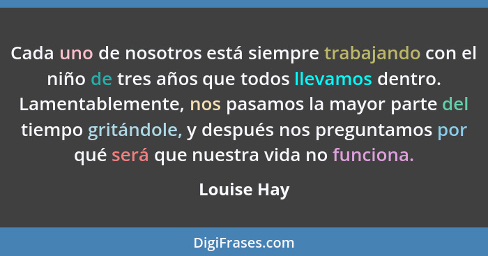 Cada uno de nosotros está siempre trabajando con el niño de tres años que todos llevamos dentro. Lamentablemente, nos pasamos la mayor pa... - Louise Hay