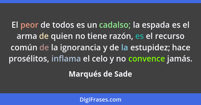 El peor de todos es un cadalso; la espada es el arma de quien no tiene razón, es el recurso común de la ignorancia y de la estupidez... - Marqués de Sade