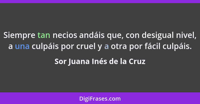 Siempre tan necios andáis que, con desigual nivel, a una culpáis por cruel y a otra por fácil culpáis.... - Sor Juana Inés de la Cruz