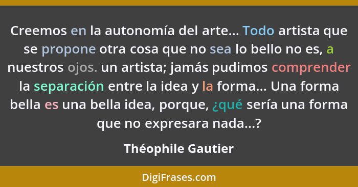 Creemos en la autonomía del arte... Todo artista que se propone otra cosa que no sea lo bello no es, a nuestros ojos. un artista;... - Théophile Gautier