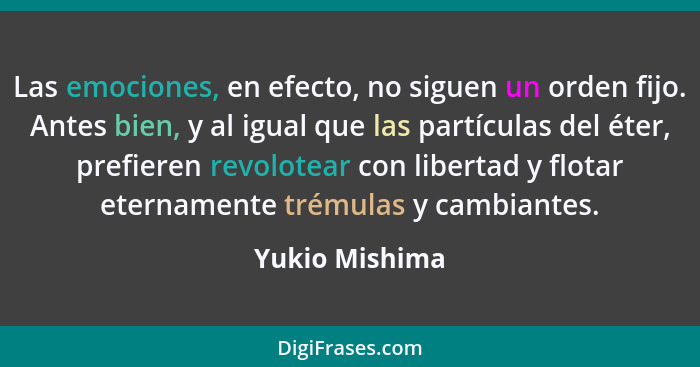 Las emociones, en efecto, no siguen un orden fijo. Antes bien, y al igual que las partículas del éter, prefieren revolotear con libert... - Yukio Mishima