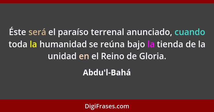 Éste será el paraíso terrenal anunciado, cuando toda la humanidad se reúna bajo la tienda de la unidad en el Reino de Gloria.... - Abdu'l-Bahá