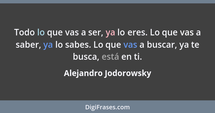 Todo lo que vas a ser, ya lo eres. Lo que vas a saber, ya lo sabes. Lo que vas a buscar, ya te busca, está en ti.... - Alejandro Jodorowsky