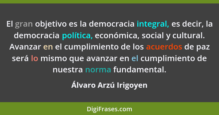 El gran objetivo es la democracia integral, es decir, la democracia política, económica, social y cultural. Avanzar en el cumpl... - Álvaro Arzú Irigoyen