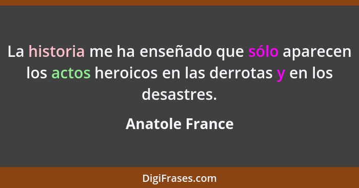 La historia me ha enseñado que sólo aparecen los actos heroicos en las derrotas y en los desastres.... - Anatole France