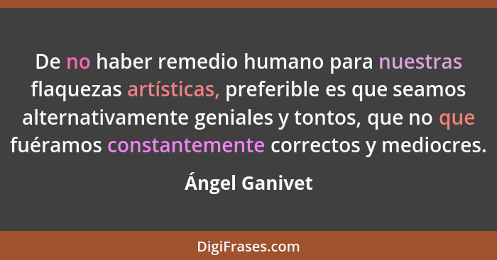 De no haber remedio humano para nuestras flaquezas artísticas, preferible es que seamos alternativamente geniales y tontos, que no que... - Ángel Ganivet