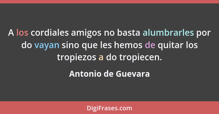 A los cordiales amigos no basta alumbrarles por do vayan sino que les hemos de quitar los tropiezos a do tropiecen.... - Antonio de Guevara