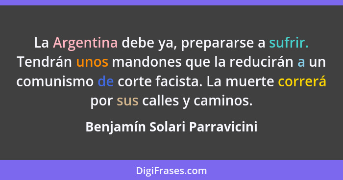 La Argentina debe ya, prepararse a sufrir. Tendrán unos mandones que la reducirán a un comunismo de corte facista. La mu... - Benjamín Solari Parravicini