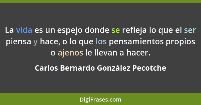 La vida es un espejo donde se refleja lo que el ser piensa y hace, o lo que los pensamientos propios o ajenos le l... - Carlos Bernardo González Pecotche