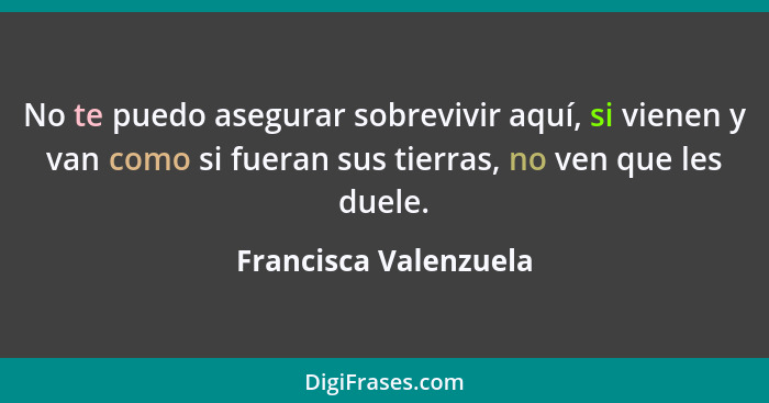 No te puedo asegurar sobrevivir aquí, si vienen y van como si fueran sus tierras, no ven que les duele.... - Francisca Valenzuela