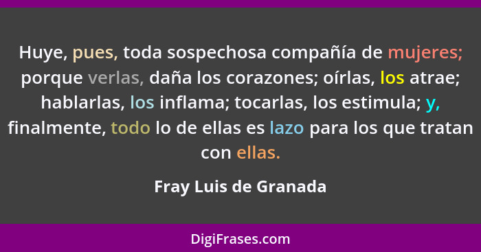 Huye, pues, toda sospechosa compañía de mujeres; porque verlas, daña los corazones; oírlas, los atrae; hablarlas, los inflama;... - Fray Luis de Granada