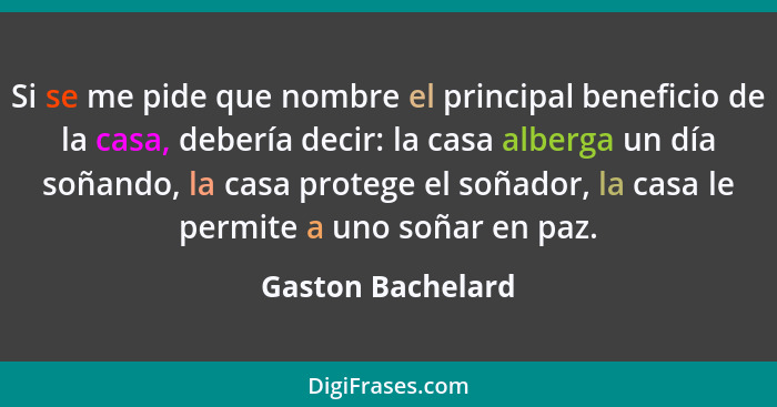 Si se me pide que nombre el principal beneficio de la casa, debería decir: la casa alberga un día soñando, la casa protege el soñad... - Gaston Bachelard