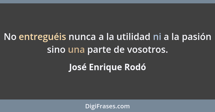 No entreguéis nunca a la utilidad ni a la pasión sino una parte de vosotros.... - José Enrique Rodó