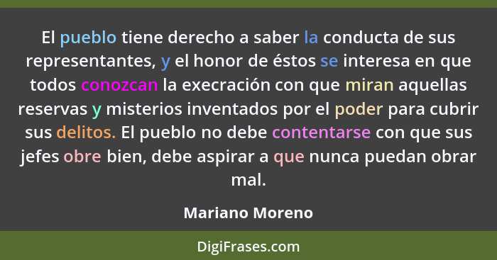 El pueblo tiene derecho a saber la conducta de sus representantes, y el honor de éstos se interesa en que todos conozcan la execració... - Mariano Moreno
