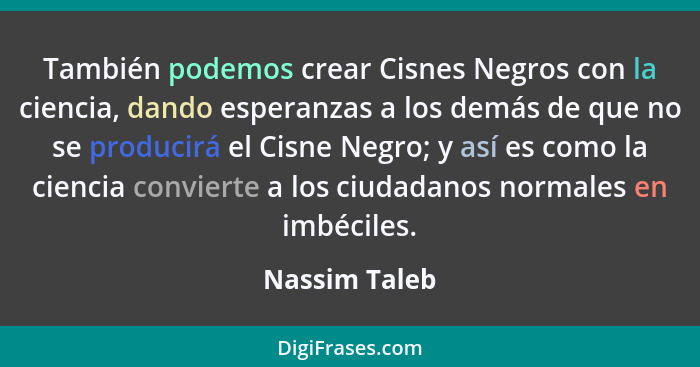 También podemos crear Cisnes Negros con la ciencia, dando esperanzas a los demás de que no se producirá el Cisne Negro; y así es como l... - Nassim Taleb