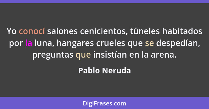 Yo conocí salones cenicientos, túneles habitados por la luna, hangares crueles que se despedían, preguntas que insistían en la arena.... - Pablo Neruda