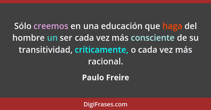 Sólo creemos en una educación que haga del hombre un ser cada vez más consciente de su transitividad, críticamente, o cada vez más raci... - Paulo Freire