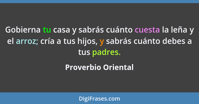 Gobierna tu casa y sabrás cuánto cuesta la leña y el arroz; cría a tus hijos, y sabrás cuánto debes a tus padres.... - Proverbio Oriental