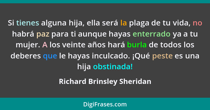 Si tienes alguna hija, ella será la plaga de tu vida, no habrá paz para ti aunque hayas enterrado ya a tu mujer. A los vei... - Richard Brinsley Sheridan