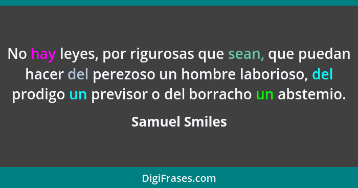 No hay leyes, por rigurosas que sean, que puedan hacer del perezoso un hombre laborioso, del prodigo un previsor o del borracho un abs... - Samuel Smiles