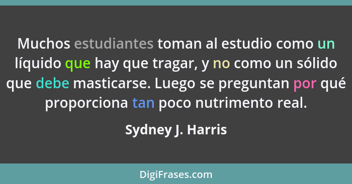 Muchos estudiantes toman al estudio como un líquido que hay que tragar, y no como un sólido que debe masticarse. Luego se preguntan... - Sydney J. Harris