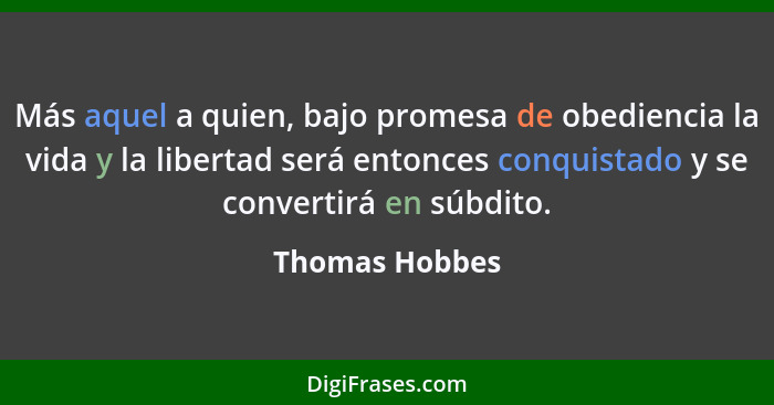 Más aquel a quien, bajo promesa de obediencia la vida y la libertad será entonces conquistado y se convertirá en súbdito.... - Thomas Hobbes