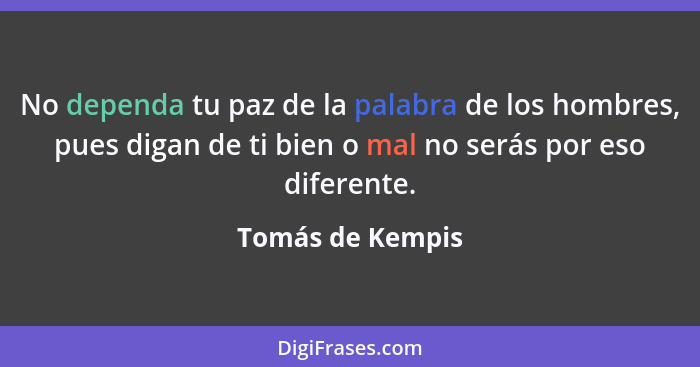 No dependa tu paz de la palabra de los hombres, pues digan de ti bien o mal no serás por eso diferente.... - Tomás de Kempis