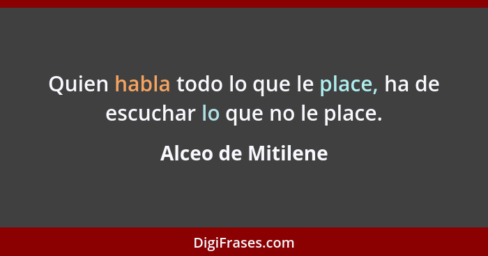 Quien habla todo lo que le place, ha de escuchar lo que no le place.... - Alceo de Mitilene