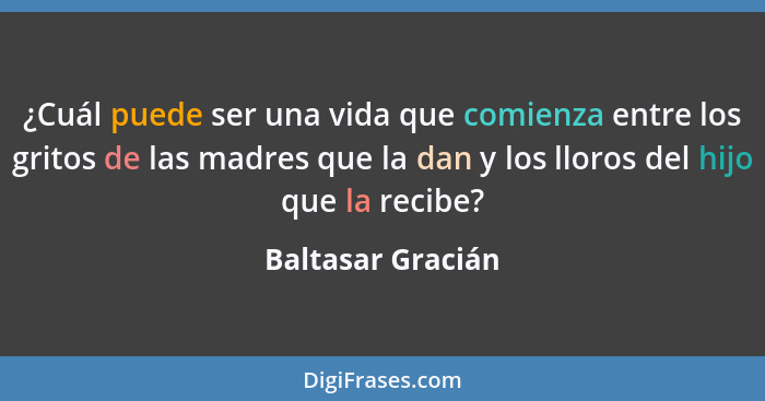 ¿Cuál puede ser una vida que comienza entre los gritos de las madres que la dan y los lloros del hijo que la recibe?... - Baltasar Gracián