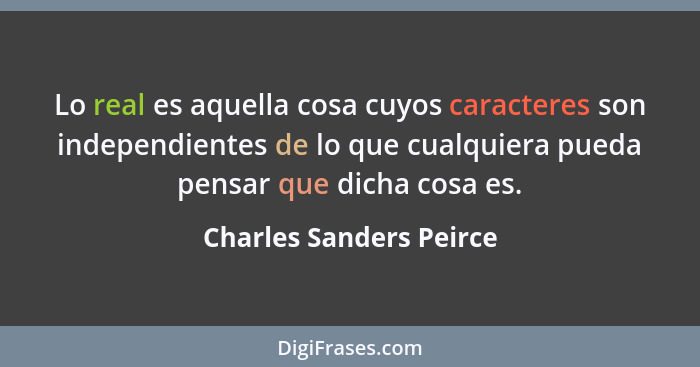 Lo real es aquella cosa cuyos caracteres son independientes de lo que cualquiera pueda pensar que dicha cosa es.... - Charles Sanders Peirce