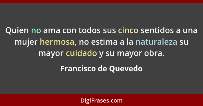 Quien no ama con todos sus cinco sentidos a una mujer hermosa, no estima a la naturaleza su mayor cuidado y su mayor obra.... - Francisco de Quevedo