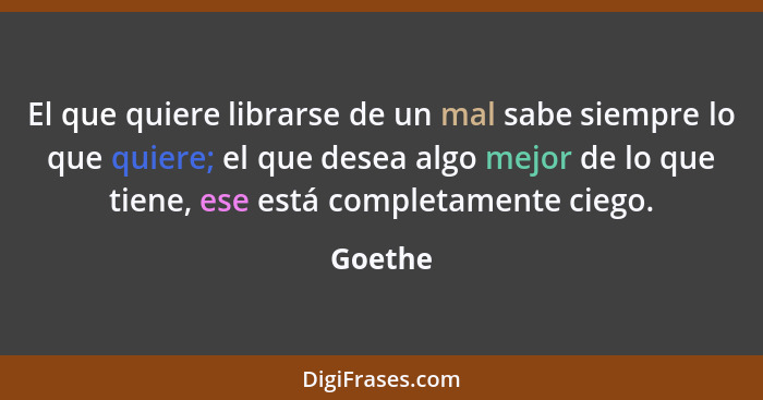 El que quiere librarse de un mal sabe siempre lo que quiere; el que desea algo mejor de lo que tiene, ese está completamente ciego.... - Goethe