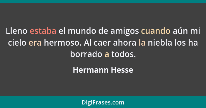 Lleno estaba el mundo de amigos cuando aún mi cielo era hermoso. Al caer ahora la niebla los ha borrado a todos.... - Hermann Hesse