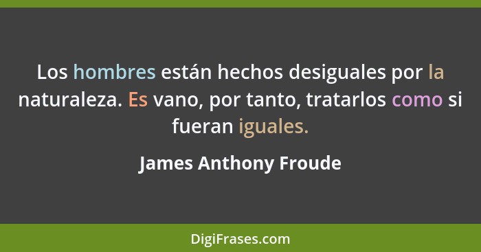 Los hombres están hechos desiguales por la naturaleza. Es vano, por tanto, tratarlos como si fueran iguales.... - James Anthony Froude