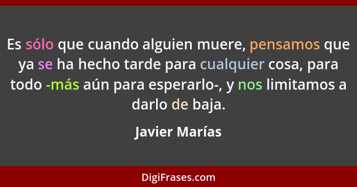 Es sólo que cuando alguien muere, pensamos que ya se ha hecho tarde para cualquier cosa, para todo -más aún para esperarlo-, y nos lim... - Javier Marías