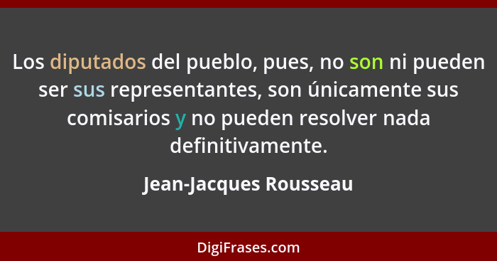 Los diputados del pueblo, pues, no son ni pueden ser sus representantes, son únicamente sus comisarios y no pueden resolver na... - Jean-Jacques Rousseau