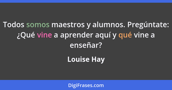 Todos somos maestros y alumnos. Pregúntate: ¿Qué vine a aprender aquí y qué vine a enseñar?... - Louise Hay