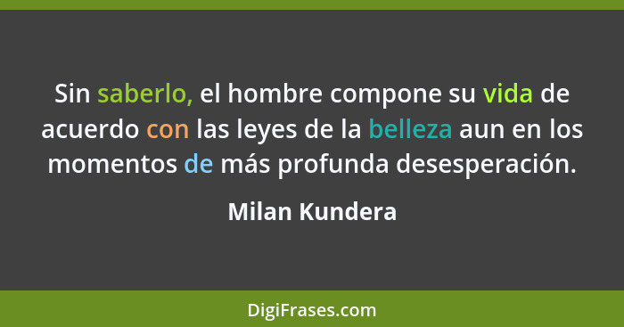 Sin saberlo, el hombre compone su vida de acuerdo con las leyes de la belleza aun en los momentos de más profunda desesperación.... - Milan Kundera