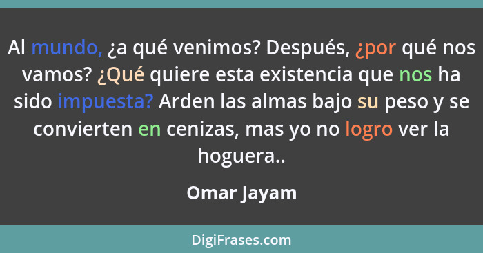 Al mundo, ¿a qué venimos? Después, ¿por qué nos vamos? ¿Qué quiere esta existencia que nos ha sido impuesta? Arden las almas bajo su peso... - Omar Jayam