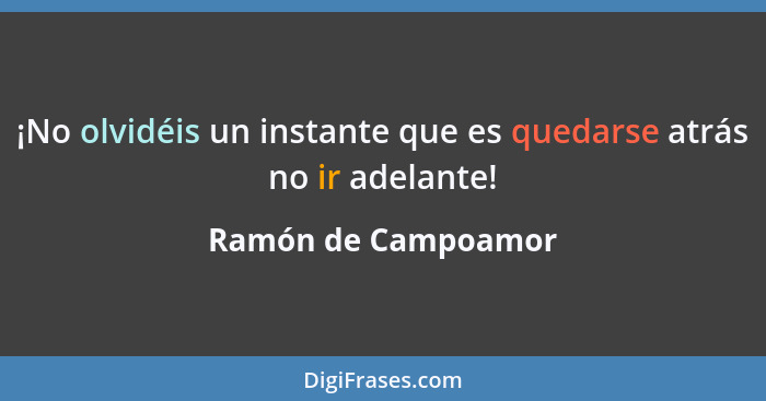 ¡No olvidéis un instante que es quedarse atrás no ir adelante!... - Ramón de Campoamor