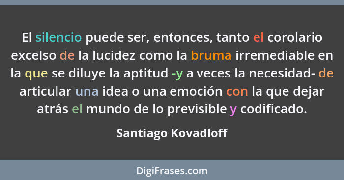 El silencio puede ser, entonces, tanto el corolario excelso de la lucidez como la bruma irremediable en la que se diluye la aptit... - Santiago Kovadloff