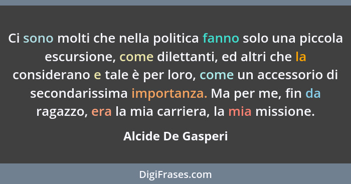 Ci sono molti che nella politica fanno solo una piccola escursione, come dilettanti, ed altri che la considerano e tale è per loro... - Alcide De Gasperi