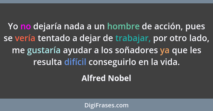 Yo no dejaría nada a un hombre de acción, pues se vería tentado a dejar de trabajar, por otro lado, me gustaría ayudar a los soñadores... - Alfred Nobel